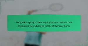 Pielęgnacja sprzętu dla nowych graczy w badmintona: Obsługa rakiet, Utylizacja lotek, Utrzymanie kortu