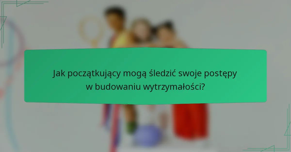 Jak początkujący mogą śledzić swoje postępy w budowaniu wytrzymałości?