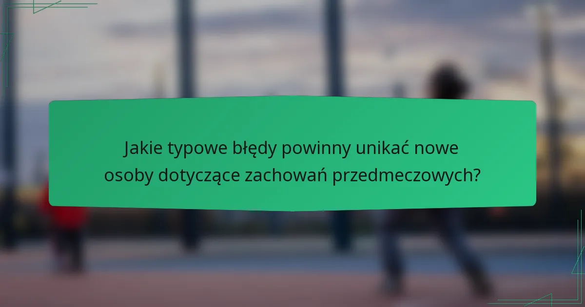 Jakie typowe błędy powinny unikać nowe osoby dotyczące zachowań przedmeczowych?